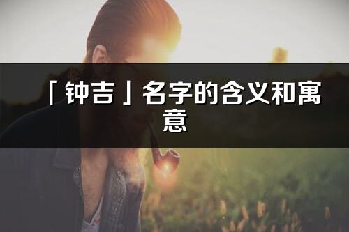 「鐘吉」名字的含義和寓意_鐘吉的出處與意思解釋