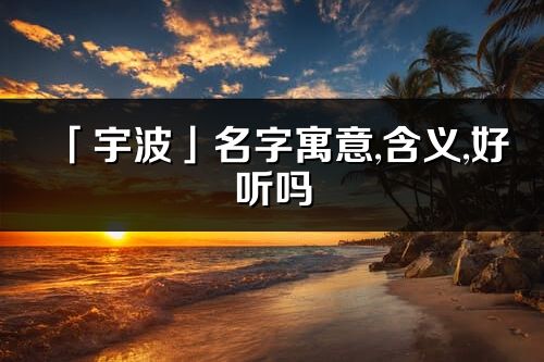 「宇波」名字寓意,含義,好聽嗎_宇波名字分析打分