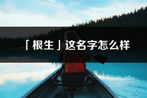 「根生」這名字怎么樣_根生的名字解釋