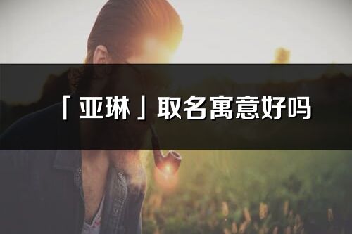 「亞琳」取名寓意好嗎_亞琳名字含義及寓意