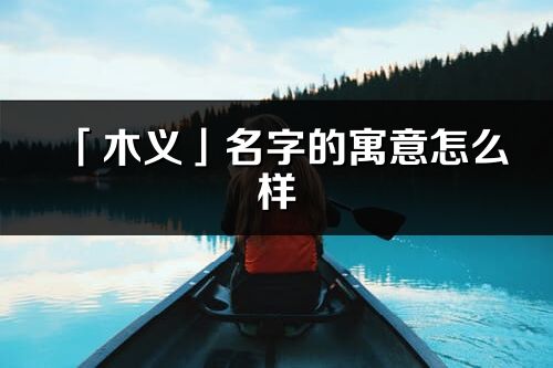 「木義」名字的寓意怎么樣_木義的出處