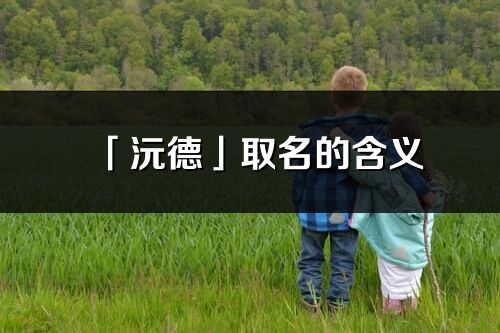 「沅德」取名的含義_沅德名字寓意解釋