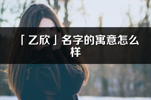 「乙欣」名字的寓意怎么樣_乙欣的出處