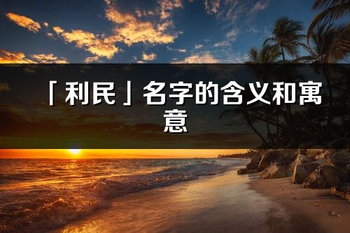 「利民」名字的含義和寓意_利民的出處與意思解釋