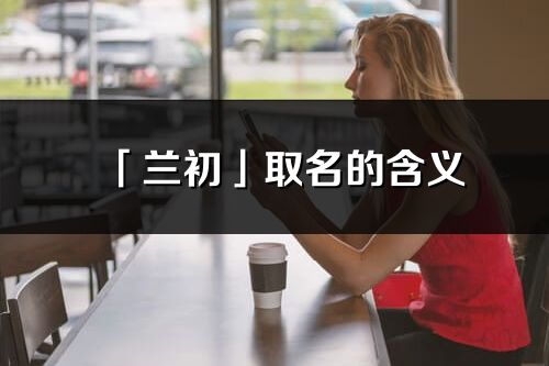 「蘭初」取名的含義_蘭初名字寓意解釋