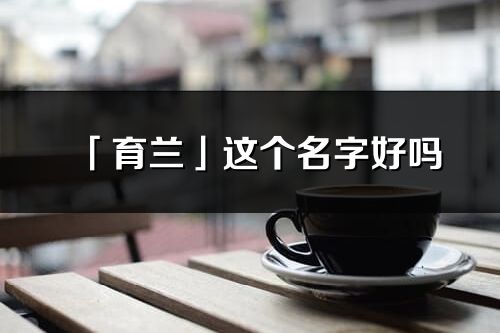 「育蘭」這個(gè)名字好嗎_育蘭名字寓意,含義