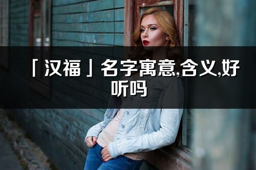 「漢福」名字寓意,含義,好聽嗎_漢福名字分析打分