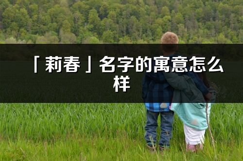 「莉春」名字的寓意怎么樣_莉春的出處