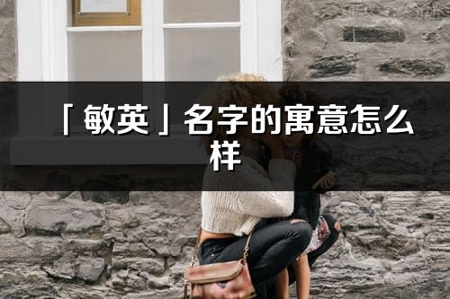 「敏英」名字的寓意怎么樣_敏英的出處