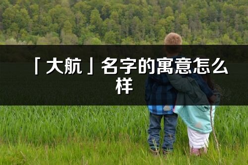 「大航」名字的寓意怎么樣_大航的出處