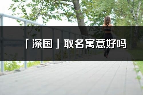 「深國」取名寓意好嗎_深國名字含義及寓意