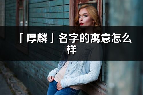 「厚麟」名字的寓意怎么樣_厚麟的出處