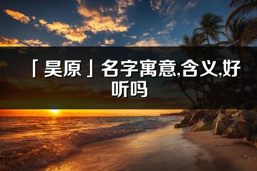 「昊原」名字寓意,含義,好聽(tīng)嗎_昊原名字分析打分