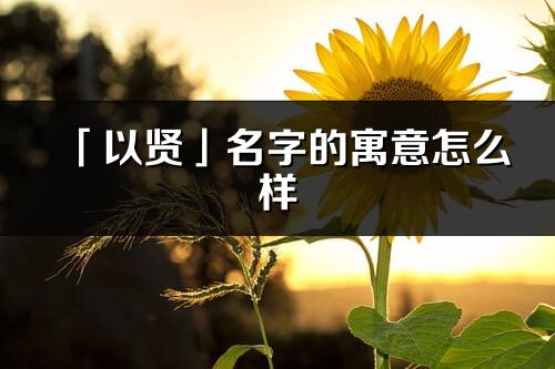 「以賢」名字的寓意怎么樣_以賢的出處