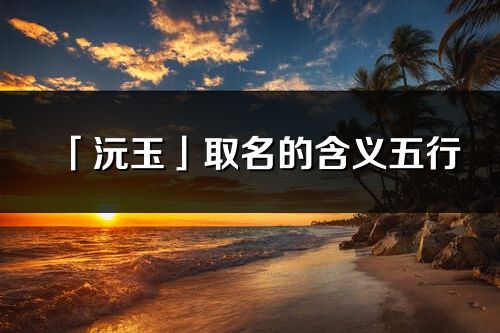 「沅玉」取名的含義五行_沅玉名字寓意解釋