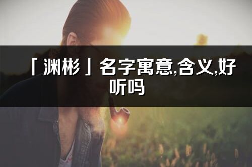 「淵彬」名字寓意,含義,好聽嗎_淵彬名字分析打分