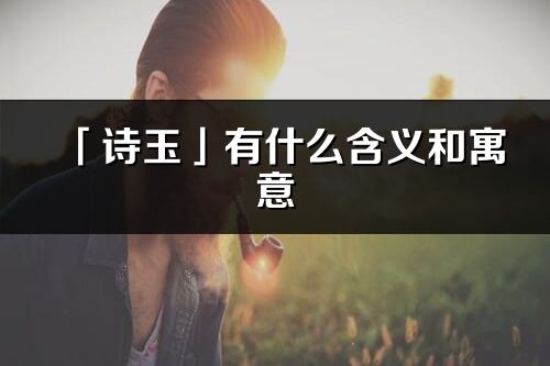 「詩玉」有什么含義和寓意_詩玉名字的出處與意思