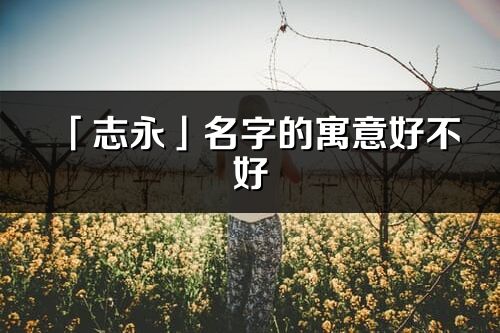 「志永」名字的寓意好不好_志永含義分析