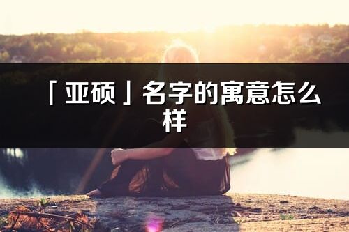 「亞碩」名字的寓意怎么樣_亞碩的出處