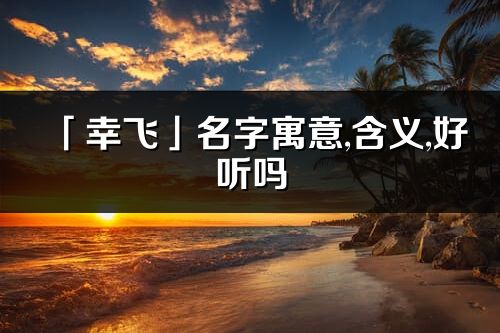 「幸飛」名字寓意,含義,好聽嗎_幸飛名字分析打分