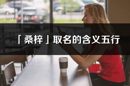 「桑梓」取名的含義五行_桑梓名字寓意解釋