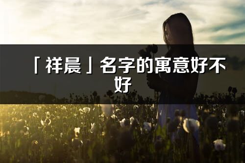 「祥晨」名字的寓意好不好_祥晨含義分析