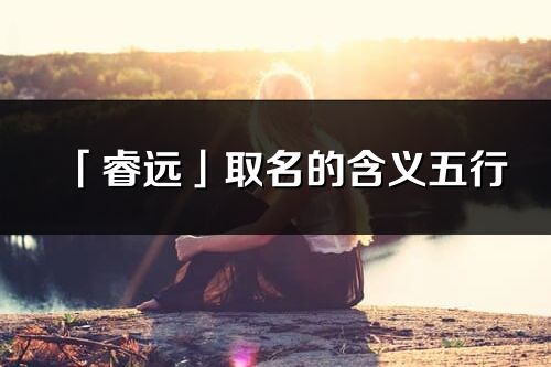 「睿遠(yuǎn)」取名的含義五行_睿遠(yuǎn)名字寓意解釋