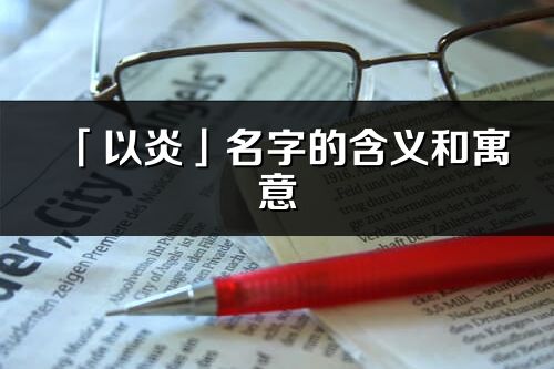 「以炎」名字的含義和寓意_以炎的出處與意思解釋