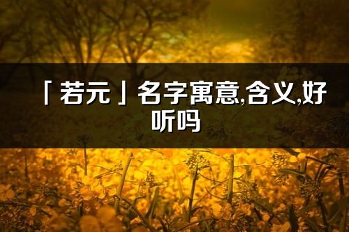 「若元」名字寓意,含義,好聽嗎_若元名字分析打分