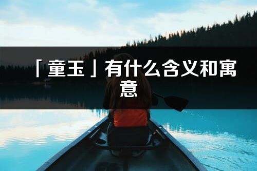 「童玉」有什么含義和寓意_童玉名字的出處與意思