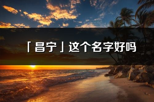 「昌寧」這個名字好嗎_昌寧名字寓意,含義