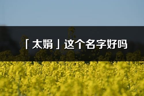 「太娟」這個(gè)名字好嗎_太娟名字寓意,含義