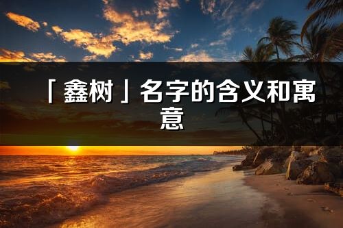 「鑫樹」名字的含義和寓意_鑫樹的出處與意思解釋