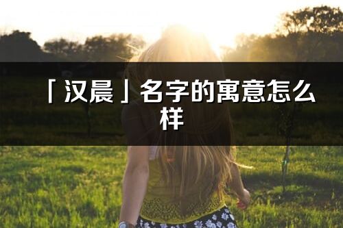 「漢晨」名字的寓意怎么樣_漢晨的出處