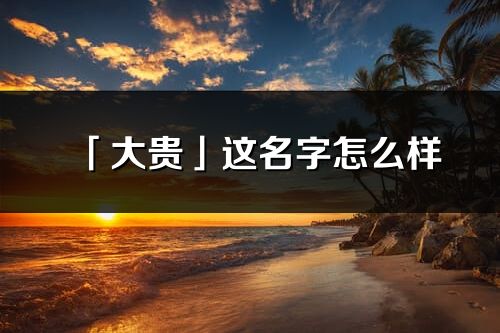 「大貴」這名字怎么樣_大貴的名字解釋