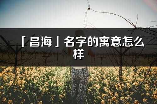 「昌海」名字的寓意怎么樣_昌海的出處