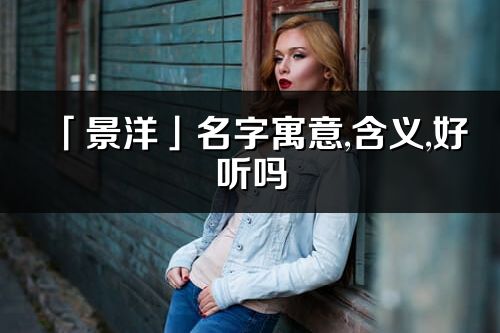 「景洋」名字寓意,含義,好聽嗎_景洋名字取名打分