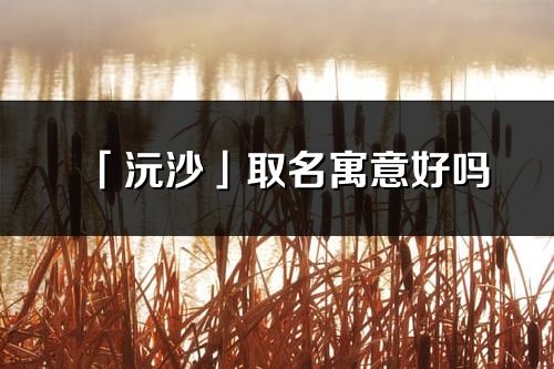 「沅沙」取名寓意好嗎_沅沙名字含義及五行