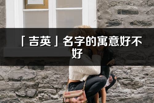 「吉英」名字的寓意好不好_吉英含義分析