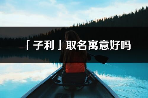 「子利」取名寓意好嗎_子利名字含義及五行