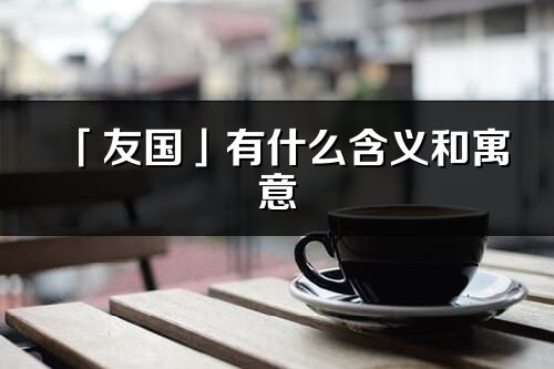 「友國(guó)」有什么含義和寓意_友國(guó)名字的出處與意思