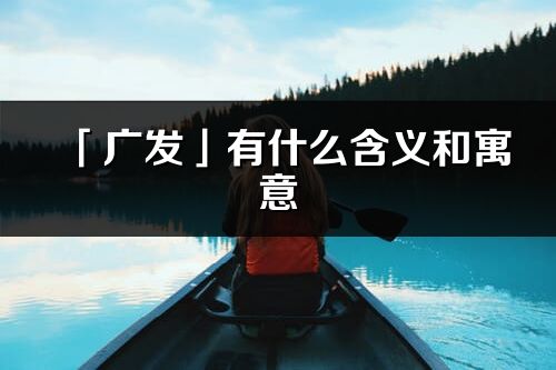 「廣發」有什么含義和寓意_廣發名字的出處與意思