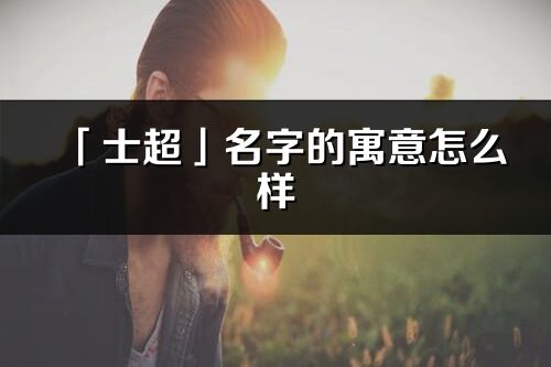 「士超」名字的寓意怎么樣_士超的出處