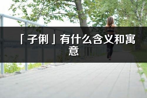 「子俐」有什么含義和寓意_子俐名字的出處與意思