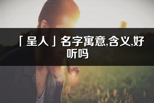 「呈人」名字寓意,含義,好聽嗎_呈人名字分析打分