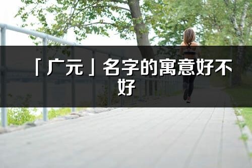 「廣元」名字的寓意好不好_廣元含義分析