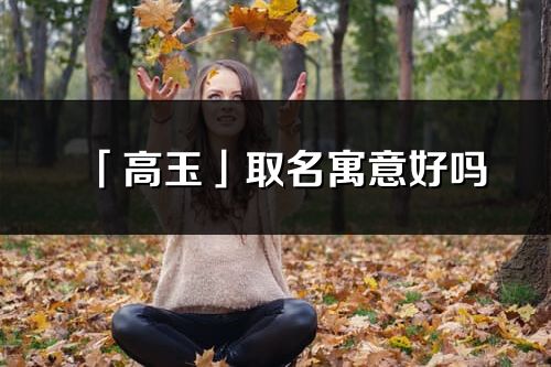「高玉」取名寓意好嗎_高玉名字含義及寓意