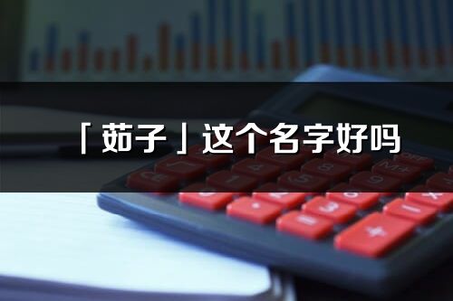 「茹子」這個名字好嗎_茹子名字寓意,含義
